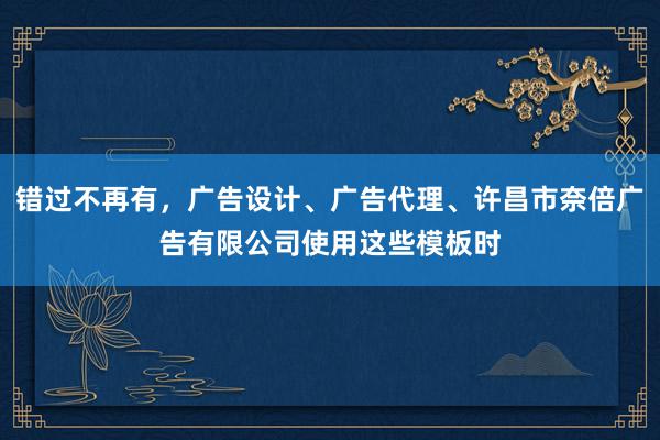 错过不再有,广告设计、广告代理、许昌市奈倍广告有限公司使用这些模板时