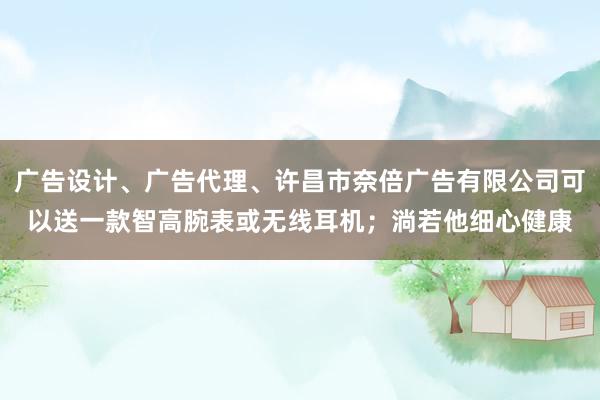 广告设计、广告代理、许昌市奈倍广告有限公司可以送一款智高腕表或无线耳机；淌若他细心健康