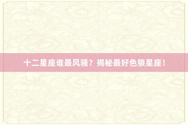 十二星座谁最风骚？揭秘最好色狼星座！